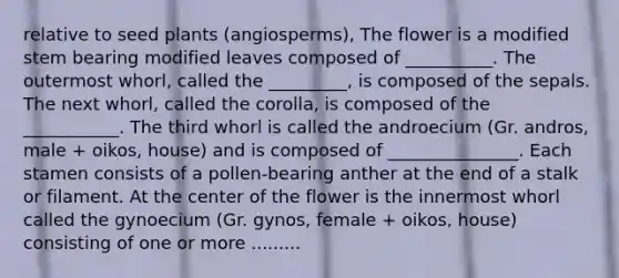 relative to seed plants (angiosperms), The flower is a modified stem bearing modified leaves composed of __________. The outermost whorl, called the _________, is composed of the sepals. The next whorl, called the corolla, is composed of the ___________. The third whorl is called the androecium (Gr. andros, male + oikos, house) and is composed of _______________. Each stamen consists of a pollen-bearing anther at the end of a stalk or filament. At the center of the flower is the innermost whorl called the gynoecium (Gr. gynos, female + oikos, house) consisting of one or more .........