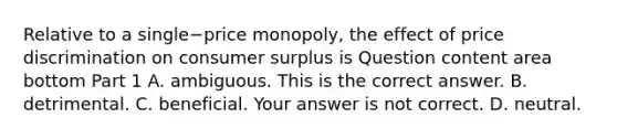 Relative to a single−price ​monopoly, the effect of price discrimination on consumer surplus is Question content area bottom Part 1 A. ambiguous. This is the correct answer. B. detrimental. C. beneficial. Your answer is not correct. D. neutral.