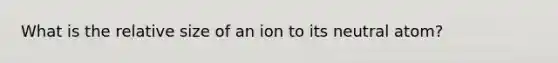 What is the relative size of an ion to its neutral atom?