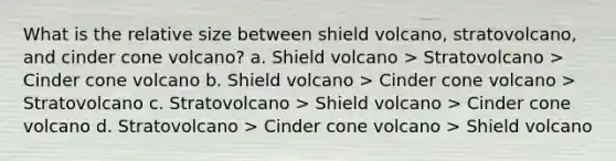 What is the relative size between shield volcano, stratovolcano, and cinder cone volcano? a. Shield volcano > Stratovolcano > Cinder cone volcano b. Shield volcano > Cinder cone volcano > Stratovolcano c. Stratovolcano > Shield volcano > Cinder cone volcano d. Stratovolcano > Cinder cone volcano > Shield volcano