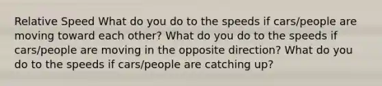 Relative Speed What do you do to the speeds if cars/people are moving toward each other? What do you do to the speeds if cars/people are moving in the opposite direction? What do you do to the speeds if cars/people are catching up?