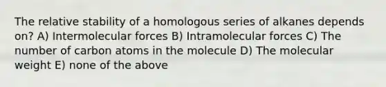 The relative stability of a homologous series of alkanes depends on? A) Intermolecular forces B) Intramolecular forces C) The number of carbon atoms in the molecule D) The molecular weight E) none of the above