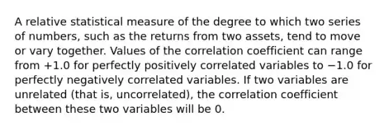 A relative statistical measure of the degree to which two series of numbers, such as the returns from two assets, tend to move or vary together. Values of the correlation coefficient can range from +1.0 for perfectly positively correlated variables to −1.0 for perfectly negatively correlated variables. If two variables are unrelated (that is, uncorrelated), the correlation coefficient between these two variables will be 0.