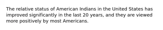 The relative status of American Indians in the United States has improved significantly in the last 20 years, and they are viewed more positively by most Americans.