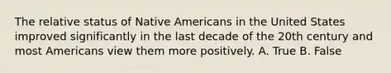 The relative status of Native Americans in the United States improved significantly in the last decade of the 20th century and most Americans view them more positively. A. True B. False