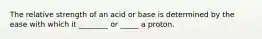 The relative strength of an acid or base is determined by the ease with which it ________ or _____ a proton.