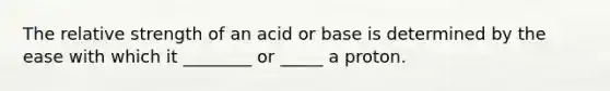 The relative strength of an acid or base is determined by the ease with which it ________ or _____ a proton.