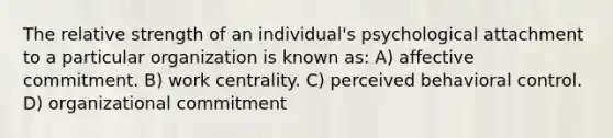 The relative strength of an individual's psychological attachment to a particular organization is known as: A) affective commitment. B) work centrality. C) perceived behavioral control. D) organizational commitment