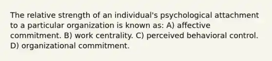 The relative strength of an individual's psychological attachment to a particular organization is known as: A) affective commitment. B) work centrality. C) perceived behavioral control. D) organizational commitment.