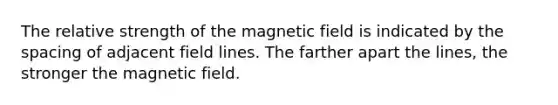 The relative strength of the magnetic field is indicated by the spacing of adjacent field lines. The farther apart the lines, the stronger the magnetic field.