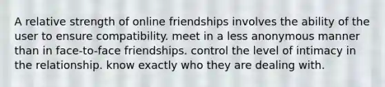 ​​A relative strength of online friendships involves the ability of the user to ​ensure compatibility. ​meet in a less anonymous manner than in face-to-face friendships. control the level of intimacy in the relationship. ​know exactly who they are dealing with.