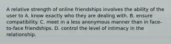 ​A relative strength of online friendships involves the ability of the user to ​A. know exactly who they are dealing with. B. ​ensure compatibility. ​C. meet in a less anonymous manner than in face-to-face friendships. D. ​control the level of intimacy in the relationship.