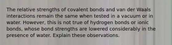 The relative strengths of covalent bonds and van der Waals interactions remain the same when tested in a vacuum or in water. However, this is not true of hydrogen bonds or ionic bonds, whose bond strengths are lowered considerably in the presence of water. Explain these observations.