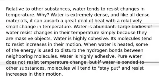 Relative to other substances, water tends to resist changes in temperature. Why? Water is extremely dense, and like all dense materials, it can absorb a great deal of heat with a relatively small change in temperature. Water is abundant. Large bodies of water resist changes in their temperature simply because they are massive objects. Water is highly cohesive. Its molecules tend to resist increases in their motion. When water is heated, some of the energy is used to disturb the hydrogen bonds between neighboring molecules. Water is highly adhesive. Pure water does not resist temperature change, but if water is bonded to other substances, molecules will tend to "stay put" and resist increases in their motion.