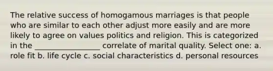 The relative success of homogamous marriages is that people who are similar to each other adjust more easily and are more likely to agree on values politics and religion. This is categorized in the _________________ correlate of marital quality. Select one: a. role fit b. life cycle c. social characteristics d. personal resources