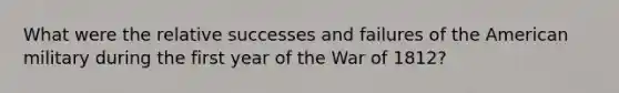 What were the relative successes and failures of the American military during the first year of the War of 1812?