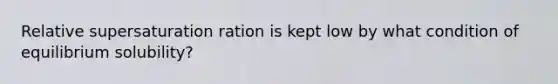 Relative supersaturation ration is kept low by what condition of equilibrium solubility? ​