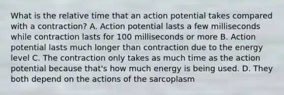 What is the <a href='https://www.questionai.com/knowledge/k6jr5GqYfL-relative-time' class='anchor-knowledge'>relative time</a> that an action potential takes compared with a contraction? A. Action potential lasts a few milliseconds while contraction lasts for 100 milliseconds or more B. Action potential lasts much longer than contraction due to the energy level C. The contraction only takes as much time as the action potential because that's how much energy is being used. D. They both depend on the actions of the sarcoplasm