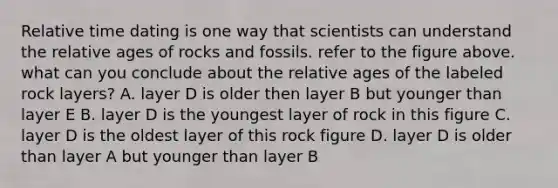 Relative time dating is one way that scientists can understand the relative ages of rocks and fossils. refer to the figure above. what can you conclude about the relative ages of the labeled rock layers? A. layer D is older then layer B but younger than layer E B. layer D is the youngest layer of rock in this figure C. layer D is the oldest layer of this rock figure D. layer D is older than layer A but younger than layer B