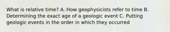 What is relative time? A. How geophysicists refer to time B. Determining the exact age of a geologic event C. Putting geologic events in the order in which they occurred