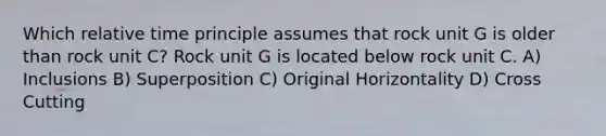 Which relative time principle assumes that rock unit G is older than rock unit C? Rock unit G is located below rock unit C. A) Inclusions B) Superposition C) Original Horizontality D) Cross Cutting