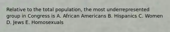 Relative to the total population, the most underrepresented group in Congress is A. African Americans B. Hispanics C. Women D. Jews E. Homosexuals