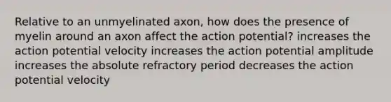 Relative to an unmyelinated axon, how does the presence of myelin around an axon affect the action potential? increases the action potential velocity increases the action potential amplitude increases the absolute refractory period decreases the action potential velocity