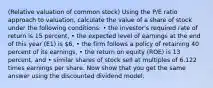 ​(Relative valuation of common​ stock) Using the ​P/E ratio approach to​ valuation, calculate the value of a share of stock under the following​ conditions: • the​ investor's required rate of return is 15 ​percent, • the expected level of earnings at the end of this year ​(E1​) is ​6​, • the firm follows a policy of retaining 40 percent of its​ earnings, • the return on equity ​(ROE​) is 13 ​percent, and • similar shares of stock sell at multiples of 6.122 times earnings per share. Now show that you get the same answer using the discounted dividend model.