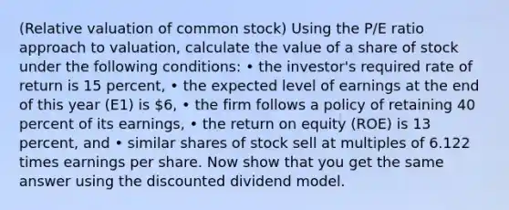 ​(Relative valuation of common​ stock) Using the ​P/E ratio approach to​ valuation, calculate the value of a share of stock under the following​ conditions: • the​ investor's required rate of return is 15 ​percent, • the expected level of earnings at the end of this year ​(E1​) is ​6​, • the firm follows a policy of retaining 40 percent of its​ earnings, • the return on equity ​(ROE​) is 13 ​percent, and • similar shares of stock sell at multiples of 6.122 times earnings per share. Now show that you get the same answer using the discounted dividend model.