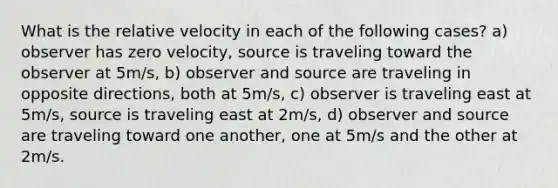 What is the relative velocity in each of the following cases? a) observer has zero velocity, source is traveling toward the observer at 5m/s, b) observer and source are traveling in opposite directions, both at 5m/s, c) observer is traveling east at 5m/s, source is traveling east at 2m/s, d) observer and source are traveling toward one another, one at 5m/s and the other at 2m/s.