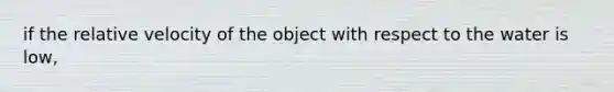 if the relative velocity of the object with respect to the water is low,