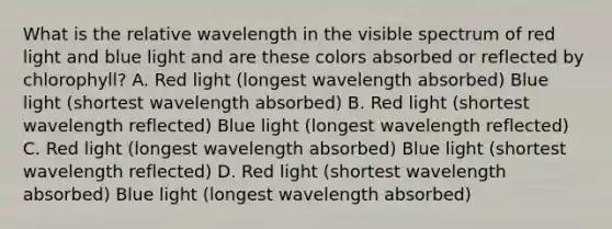 What is the relative wavelength in the visible spectrum of red light and blue light and are these colors absorbed or reflected by chlorophyll? A. Red light (longest wavelength absorbed) Blue light (shortest wavelength absorbed) B. Red light (shortest wavelength reflected) Blue light (longest wavelength reflected) C. Red light (longest wavelength absorbed) Blue light (shortest wavelength reflected) D. Red light (shortest wavelength absorbed) Blue light (longest wavelength absorbed)