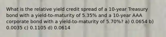 What is the relative yield credit spread of a 10-year Treasury bond with a yield-to-maturity of 5.35% and a 10-year AAA corporate bond with a yield-to-maturity of 5.70%? a) 0.0654 b) 0.0035 c) 0.1105 d) 0.0614