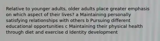 Relative to younger adults, older adults place greater emphasis on which aspect of their lives? a Maintaining personally satisfying relationships with others b Pursuing different educational opportunities c Maintaining their physical health through diet and exercise d Identity development