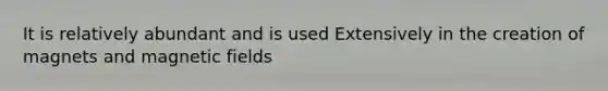 It is relatively abundant and is used Extensively in the creation of magnets and magnetic fields