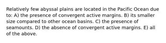 Relatively few abyssal plains are located in the Pacific Ocean due to: A) the presence of convergent active margins. B) its smaller size compared to other ocean basins. C) the presence of seamounts. D) the absence of convergent active margins. E) all of the above.