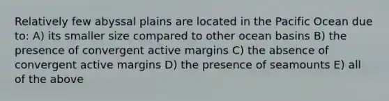 Relatively few abyssal plains are located in the Pacific Ocean due to: A) its smaller size compared to other ocean basins B) the presence of convergent active margins C) the absence of convergent active margins D) the presence of seamounts E) all of the above