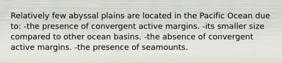 Relatively few abyssal plains are located in the Pacific Ocean due to: -the presence of convergent active margins. -its smaller size compared to other ocean basins. -the absence of convergent active margins. -the presence of seamounts.