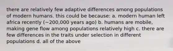 there are relatively few adaptive differences among populations of modern humans. this could be because: a. modern human left africa recently (~200,000 years ago) b. humans are mobile, making gene flow among populations relatively high c. there are few differences in the traits under selection in different populations d. all of the above