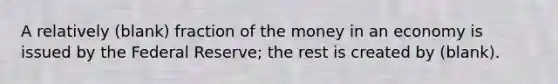 A relatively (blank) fraction of the money in an economy is issued by the Federal Reserve; the rest is created by (blank).