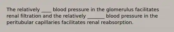 The relatively ____ <a href='https://www.questionai.com/knowledge/kD0HacyPBr-blood-pressure' class='anchor-knowledge'>blood pressure</a> in the glomerulus facilitates renal filtration and the relatively _______ blood pressure in the peritubular capillaries facilitates renal reabsorption.