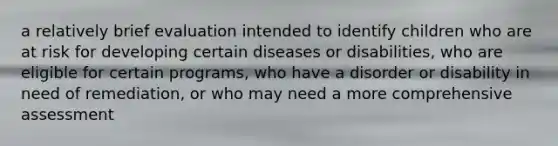 a relatively brief evaluation intended to identify children who are at risk for developing certain diseases or disabilities, who are eligible for certain programs, who have a disorder or disability in need of remediation, or who may need a more comprehensive assessment