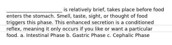 _______________________ is relatively brief, takes place before food enters the stomach. Smell, taste, sight, or thought of food triggers this phase. This enhanced secretion is a conditioned reflex, meaning it only occurs if you like or want a particular food. a. Intestinal Phase b. Gastric Phase c. Cephalic Phase