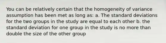 You can be relatively certain that the homogeneity of variance assumption has been met as long as: a. The standard deviations for the two groups in the study are equal to each other b. the standard deviation for one group in the study is no more than double the size of the other group