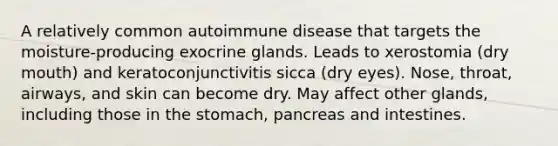 A relatively common autoimmune disease that targets the moisture-producing exocrine glands. Leads to xerostomia (dry mouth) and keratoconjunctivitis sicca (dry eyes). Nose, throat, airways, and skin can become dry. May affect other glands, including those in the stomach, pancreas and intestines.