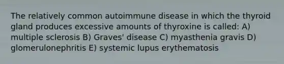 The relatively common autoimmune disease in which the thyroid gland produces excessive amounts of thyroxine is called: A) multiple sclerosis B) Graves' disease C) myasthenia gravis D) glomerulonephritis E) systemic lupus erythematosis