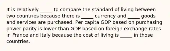 It is relatively _____ to compare the standard of living between two countries because there is _____ currency and _____ goods and services are purchased. Per capita GDP based on purchasing power parity is lower than GDP based on foreign exchange rates in France and Italy because the cost of living is _____ in those countries.