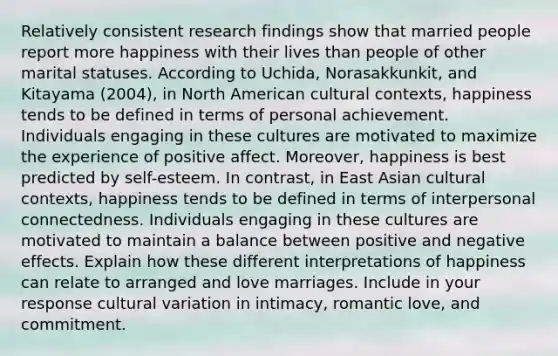 Relatively consistent research findings show that married people report more happiness with their lives than people of other marital statuses. According to Uchida, Norasakkunkit, and Kitayama (2004), in North American cultural contexts, happiness tends to be defined in terms of personal achievement. Individuals engaging in these cultures are motivated to maximize the experience of positive affect. Moreover, happiness is best predicted by self-esteem. In contrast, in East Asian cultural contexts, happiness tends to be defined in terms of interpersonal connectedness. Individuals engaging in these cultures are motivated to maintain a balance between positive and negative effects. Explain how these different interpretations of happiness can relate to arranged and love marriages. Include in your response cultural variation in intimacy, romantic love, and commitment.