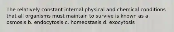 The relatively constant internal physical and chemical conditions that all organisms must maintain to survive is known as a. osmosis b. endocytosis c. homeostasis d. exocytosis