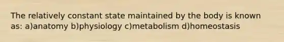 The relatively constant state maintained by the body is known as: a)anatomy b)physiology c)metabolism d)homeostasis